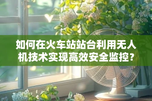 如何在火车站站台利用无人机技术实现高效安全监控？