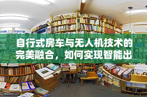 自行式房车与无人机技术的完美融合，如何实现智能出行新体验？