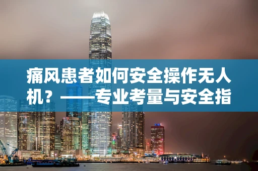 痛风患者如何安全操作无人机？——专业考量与安全指南