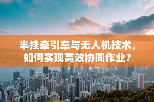 半挂牵引车与无人机技术，如何实现高效协同作业？