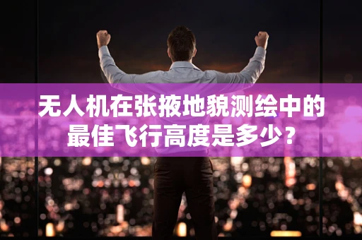 无人机在张掖地貌测绘中的最佳飞行高度是多少？