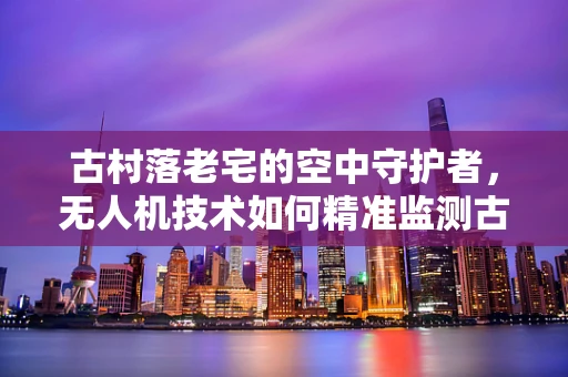 古村落老宅的空中守护者，无人机技术如何精准监测古建筑安全？