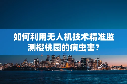 如何利用无人机技术精准监测樱桃园的病虫害？