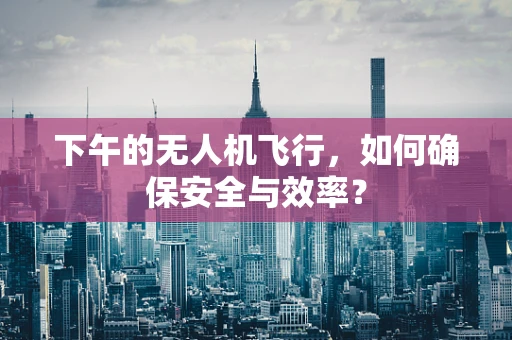 下午的无人机飞行，如何确保安全与效率？