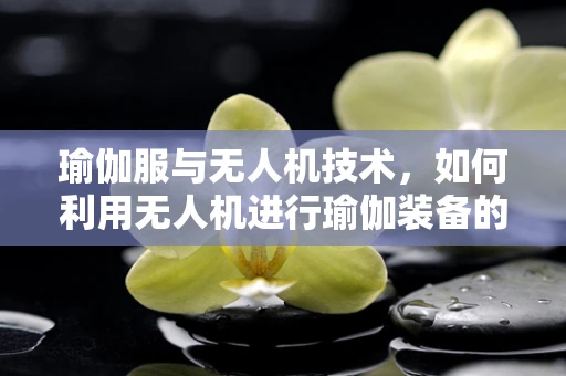 瑜伽服与无人机技术，如何利用无人机进行瑜伽装备的智能配送？