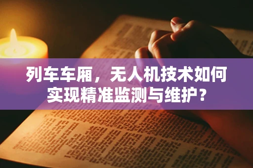 列车车厢，无人机技术如何实现精准监测与维护？
