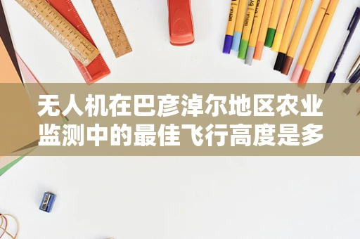 无人机在巴彦淖尔地区农业监测中的最佳飞行高度是多少？