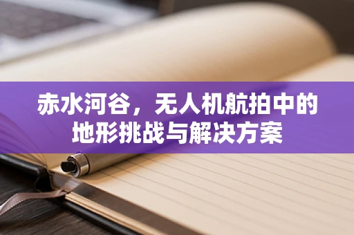 赤水河谷，无人机航拍中的地形挑战与解决方案