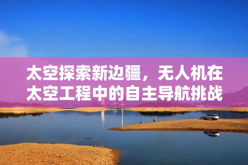 太空探索新边疆，无人机在太空工程中的自主导航挑战与解决方案