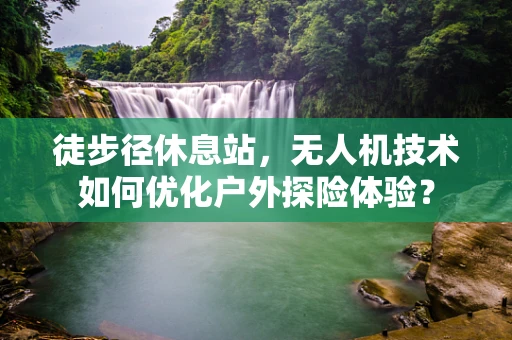 徒步径休息站，无人机技术如何优化户外探险体验？