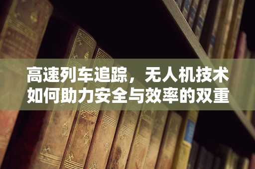 高速列车追踪，无人机技术如何助力安全与效率的双重飞跃？