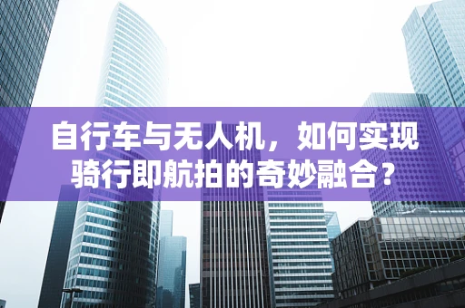 自行车与无人机，如何实现骑行即航拍的奇妙融合？