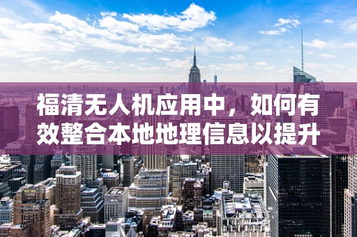 福清无人机应用中，如何有效整合本地地理信息以提升飞行安全与效率？