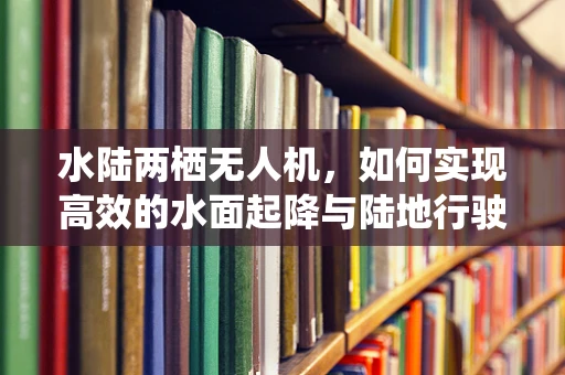 水陆两栖无人机，如何实现高效的水面起降与陆地行驶？