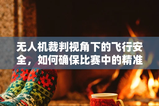 无人机裁判视角下的飞行安全，如何确保比赛中的精准定位与即时响应？