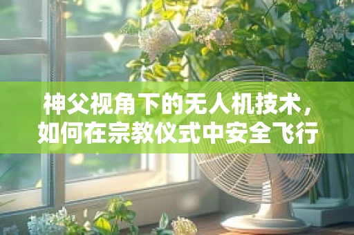 神父视角下的无人机技术，如何在宗教仪式中安全飞行？