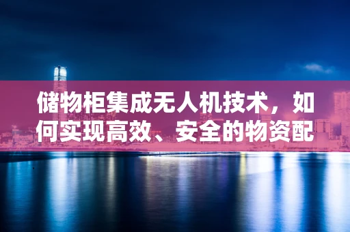 储物柜集成无人机技术，如何实现高效、安全的物资配送？
