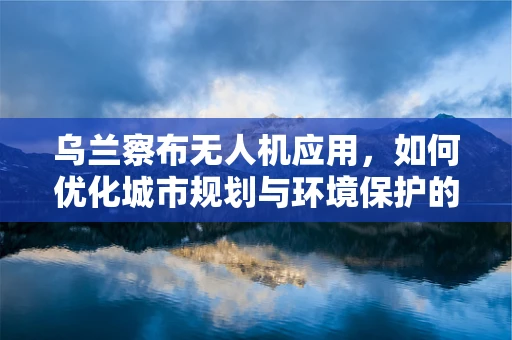 乌兰察布无人机应用，如何优化城市规划与环境保护的空中视角？