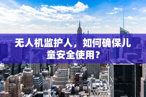 无人机监护人，如何确保儿童安全使用？