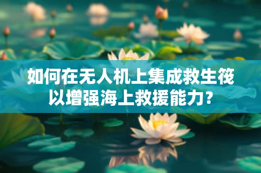 如何在无人机上集成救生筏以增强海上救援能力？