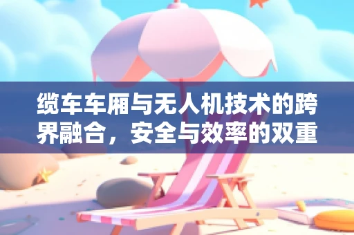 缆车车厢与无人机技术的跨界融合，安全与效率的双重挑战