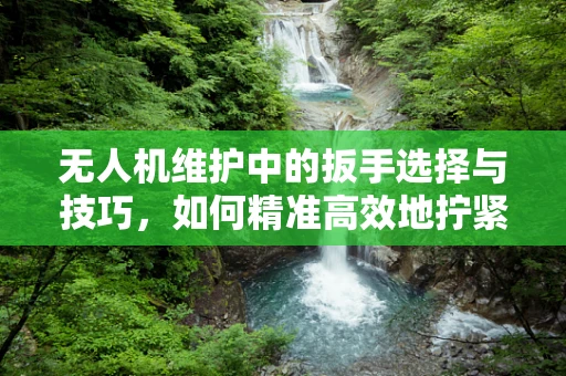 无人机维护中的扳手选择与技巧，如何精准高效地拧紧螺丝？