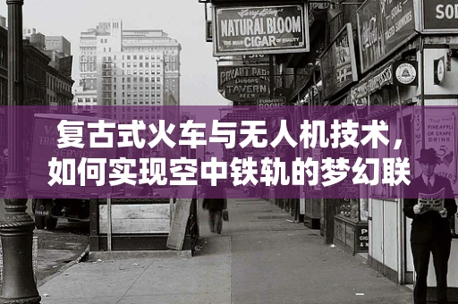 复古式火车与无人机技术，如何实现空中铁轨的梦幻联动？
