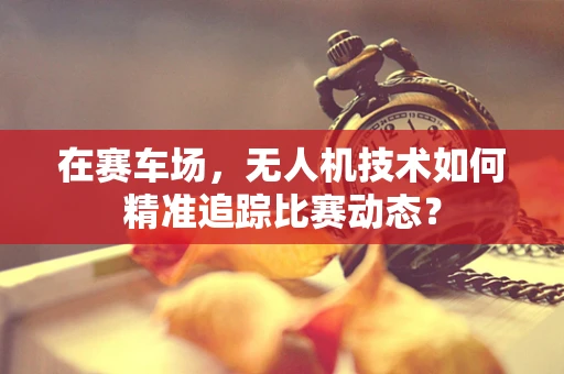 在赛车场，无人机技术如何精准追踪比赛动态？