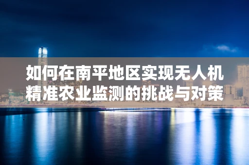 如何在南平地区实现无人机精准农业监测的挑战与对策？