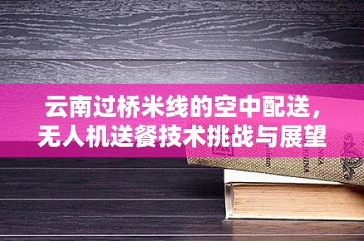 云南过桥米线的空中配送，无人机送餐技术挑战与展望