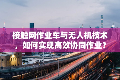 接触网作业车与无人机技术，如何实现高效协同作业？