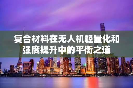 复合材料在无人机轻量化和强度提升中的平衡之道