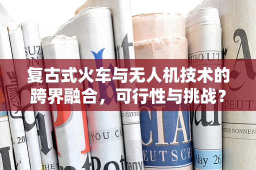 复古式火车与无人机技术的跨界融合，可行性与挑战？