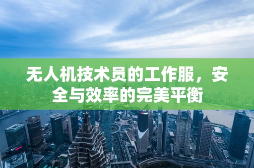 无人机技术员的工作服，安全与效率的完美平衡