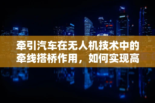 牵引汽车在无人机技术中的牵线搭桥作用，如何实现高效协同？