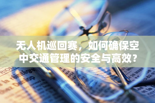 无人机巡回赛，如何确保空中交通管理的安全与高效？