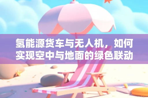 氢能源货车与无人机，如何实现空中与地面的绿色联动？