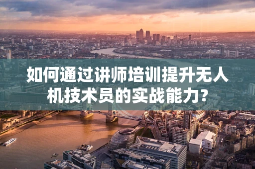 如何通过讲师培训提升无人机技术员的实战能力？