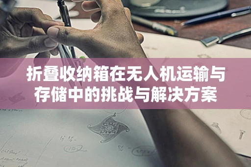 折叠收纳箱在无人机运输与存储中的挑战与解决方案