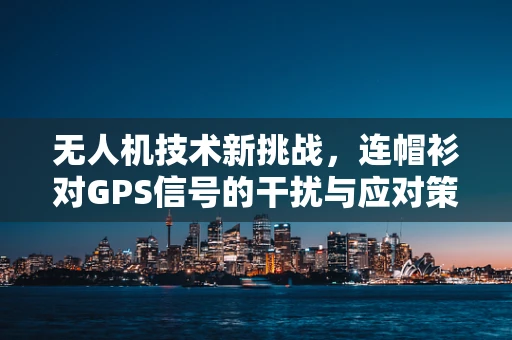 无人机技术新挑战，连帽衫对GPS信号的干扰与应对策略