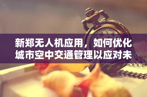 新郑无人机应用，如何优化城市空中交通管理以应对未来挑战？