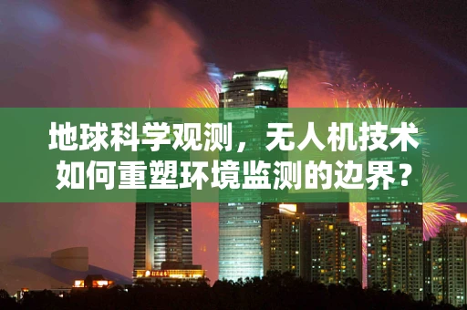 地球科学观测，无人机技术如何重塑环境监测的边界？