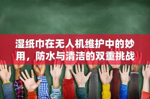 湿纸巾在无人机维护中的妙用，防水与清洁的双重挑战