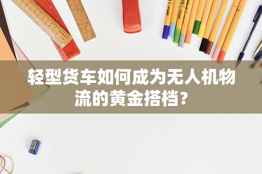 轻型货车如何成为无人机物流的黄金搭档？