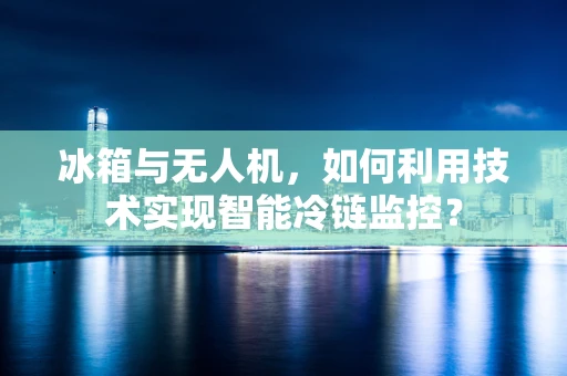 冰箱与无人机，如何利用技术实现智能冷链监控？