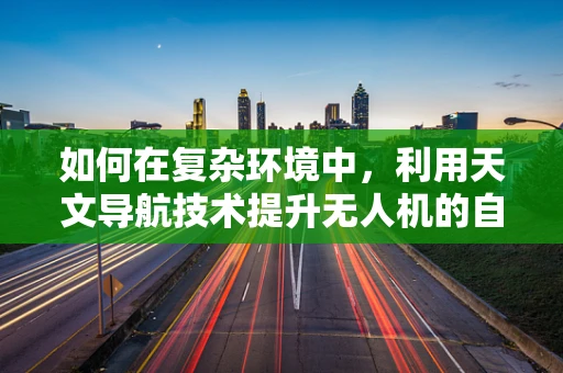 如何在复杂环境中，利用天文导航技术提升无人机的自主导航能力？