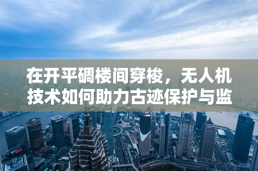 在开平碉楼间穿梭，无人机技术如何助力古迹保护与监测？