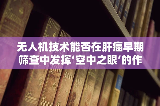 无人机技术能否在肝癌早期筛查中发挥‘空中之眼’的作用？