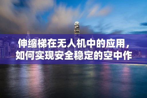 伸缩梯在无人机中的应用，如何实现安全稳定的空中作业？