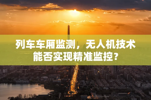 列车车厢监测，无人机技术能否实现精准监控？
